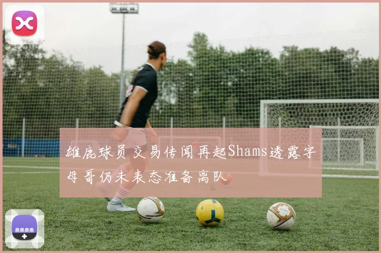 雄鹿球员交易传闻再起Shams透露字母哥仍未表态准备离队