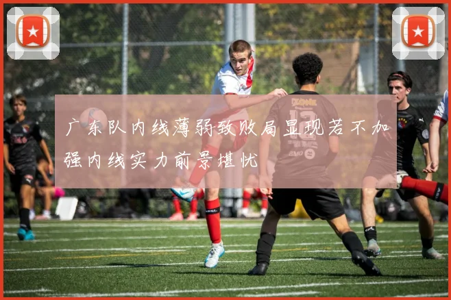 广东队内线薄弱致败局显现若不加强内线实力前景堪忧