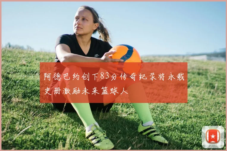 阿德巴约创下83分传奇纪录将永载史册激励未来篮球人
