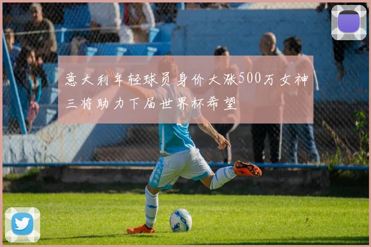 意大利年轻球员身价大涨500万女神三将助力下届世界杯希望