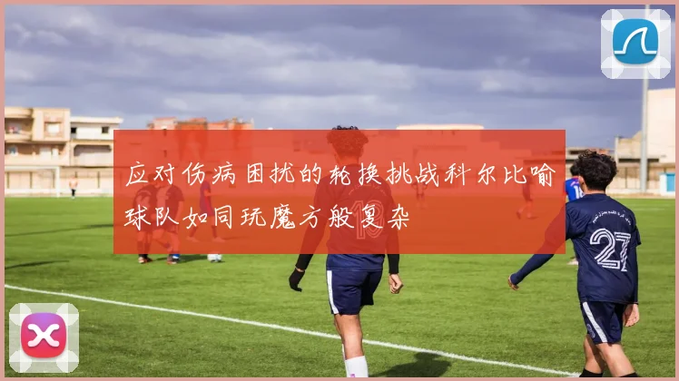 应对伤病困扰的轮换挑战科尔比喻球队如同玩魔方般复杂