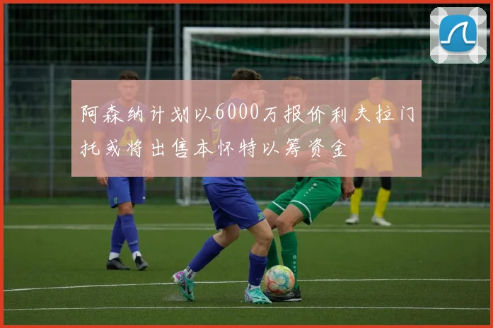 阿森纳计划以6000万报价利夫拉门托或将出售本怀特以筹资金