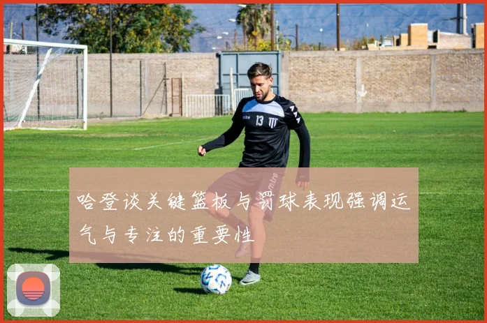 哈登谈关键篮板与罚球表现强调运气与专注的重要性
