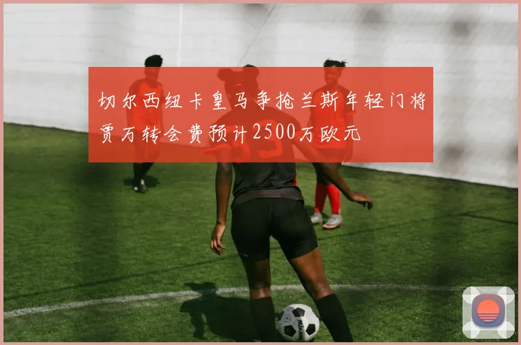 切尔西纽卡皇马争抢兰斯年轻门将贾万转会费预计2500万欧元
