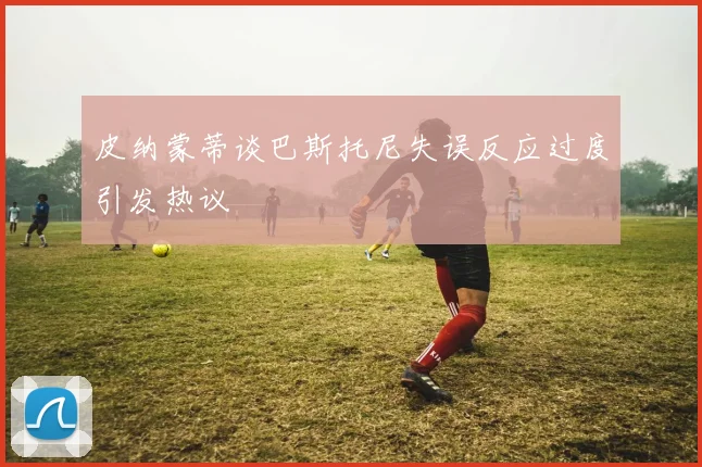 皮纳蒙蒂谈巴斯托尼失误反应过度引发热议