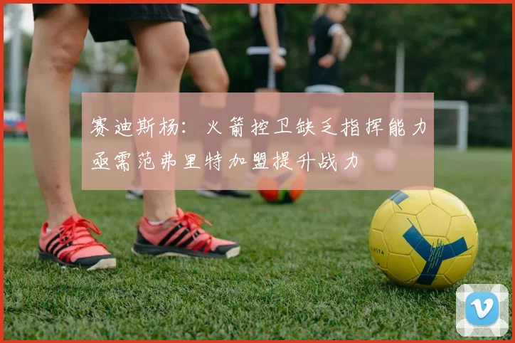 赛迪斯杨：火箭控卫缺乏指挥能力亟需范弗里特加盟提升战力