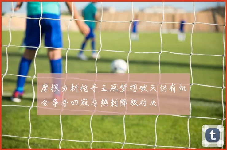 摩根分析枪手五冠梦想破灭仍有机会争夺四冠与热刺降级对决