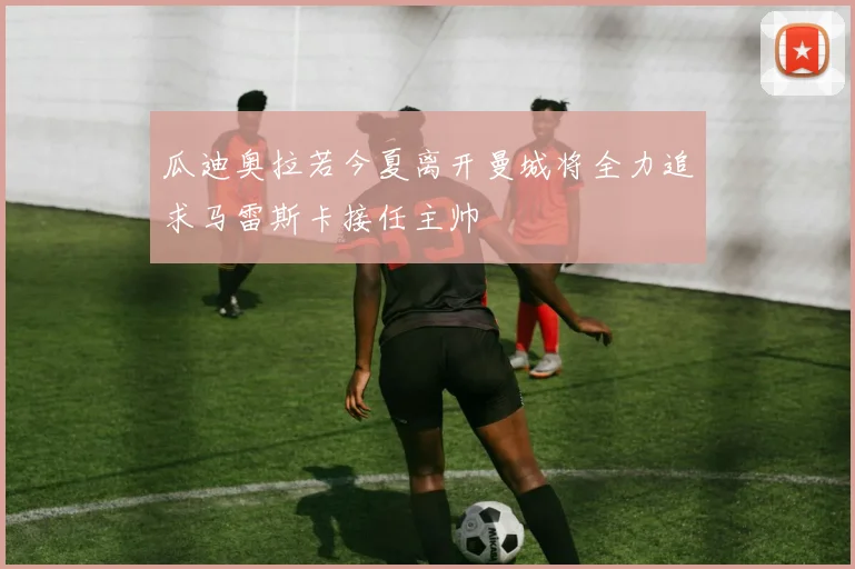 瓜迪奥拉若今夏离开曼城将全力追求马雷斯卡接任主帅